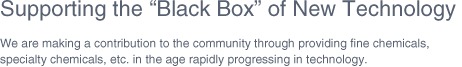 Supporting the Black Box of New Technology We are making a contribution to the community through providing fine chemicals, specialty chemicals, etc. in the age rapidly progressing in technology.